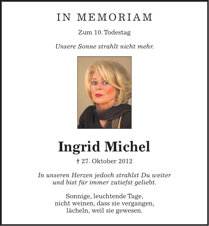 IN MEMORIAM Zum 10. Todestag Unsere Sonne strahlt nicht mehr. Ingrid Michel + 27. Oktober 2012 In unseren Herzen jedoch strahlst Du weiter und bist für immer zutiefst geliebt. Sonnige, leuchtende Tage, nicht weinen, dass sie vergangen, lächeln, weil sie gewesen.