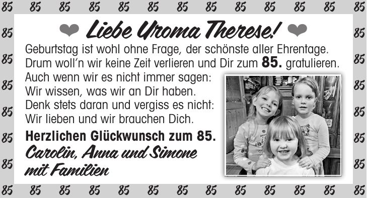  Liebe Uroma Therese!  Geburtstag ist wohl ohne Frage, der schönste aller Ehrentage. Drum wolln wir keine Zeit verlieren und Dir zum 85. gratulieren. Auch wenn wir es nicht immer sagen: Wir wissen, was wir an Dir haben. Denk stets daran und vergiss es nicht: Wir lieben und wir brauchen Dich. Herzlichen Glückwunsch zum 85. Carolin, Anna und Simone mit Familien***