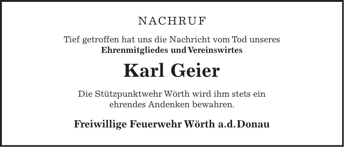 NACHRUF Tief getroffen hat uns die Nachricht vom Tod unseres Ehrenmitgliedes und Vereinswirtes Karl Geier Die Stützpunktwehr Wörth wird ihm stets ein ehrendes Andenken bewahren. Freiwillige Feuerwehr Wörth a.d. Donau