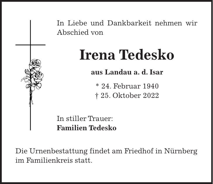 In Liebe und Dankbarkeit nehmen wir Abschied von Irena Tedesko aus Landau a. d. Isar * 24. Februar 1940 + 25. Oktober 2022 In stiller Trauer: Familien Tedesko Die Urnenbestattung findet am Friedhof in Nürnberg im Familienkreis statt.