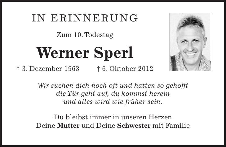 In Erinnerung Zum 10. Todestag Werner Sperl * 3. Dezember 1963 + 6. Oktober 2012 Wir suchen dich noch oft und hatten so gehofft die Tür geht auf, du kommst herein und alles wird wie früher sein. Du bleibst immer in unseren Herzen Deine Mutter und Deine Schwester mit Familie