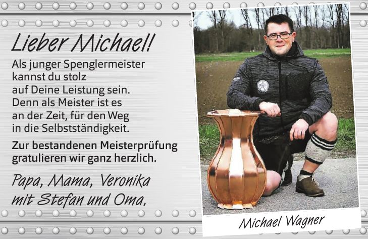 Lieber Michael! Als junger Spenglermeister kannst du stolz auf Deine Leistung sein. Denn als Meister ist es an der Zeit, für den Weg in die Selbstständigkeit. Zur bestandenen Meisterprüfung gratulieren wir ganz herzlich. Papa, Mama, Veronika mit Stefan und Oma.Michael Wagner