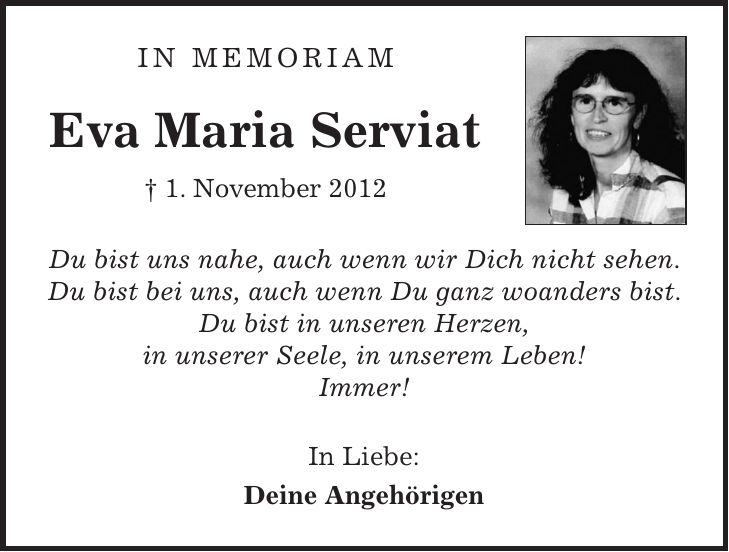 In Memoriam Eva Maria Serviat + 1. November 2012 Du bist uns nahe, auch wenn wir Dich nicht sehen. Du bist bei uns, auch wenn Du ganz woanders bist. Du bist in unseren Herzen, in unserer Seele, in unserem Leben! Immer! In Liebe: Deine Angehörigen