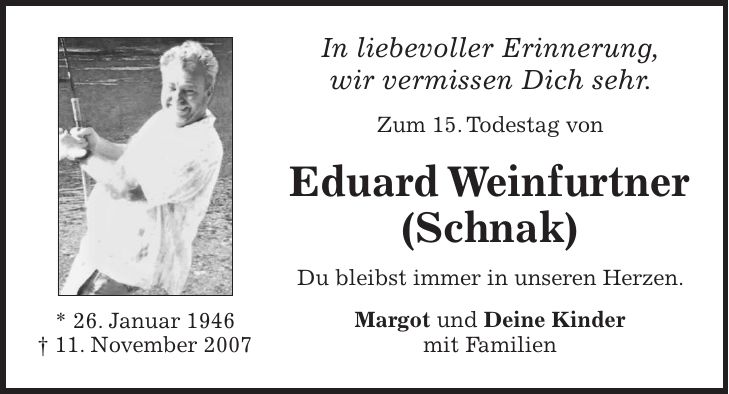 In liebevoller Erinnerung, wir vermissen Dich sehr. Zum 15. Todestag von Eduard Weinfurtner (Schnak) Du bleibst immer in unseren Herzen. Margot und Deine Kinder mit Familien* 26. Januar 1946 + 11. November 2007