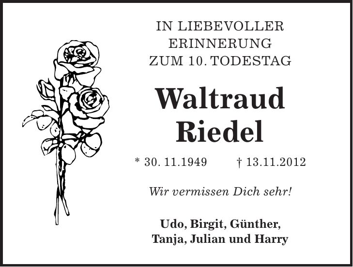 In liebevoller Erinnerung zum 10. Todestag Waltraud Riedel * 30. 11.1949 + 13.11.2012 Wir vermissen Dich sehr! Udo, Birgit, Günther, Tanja, Julian und Harry