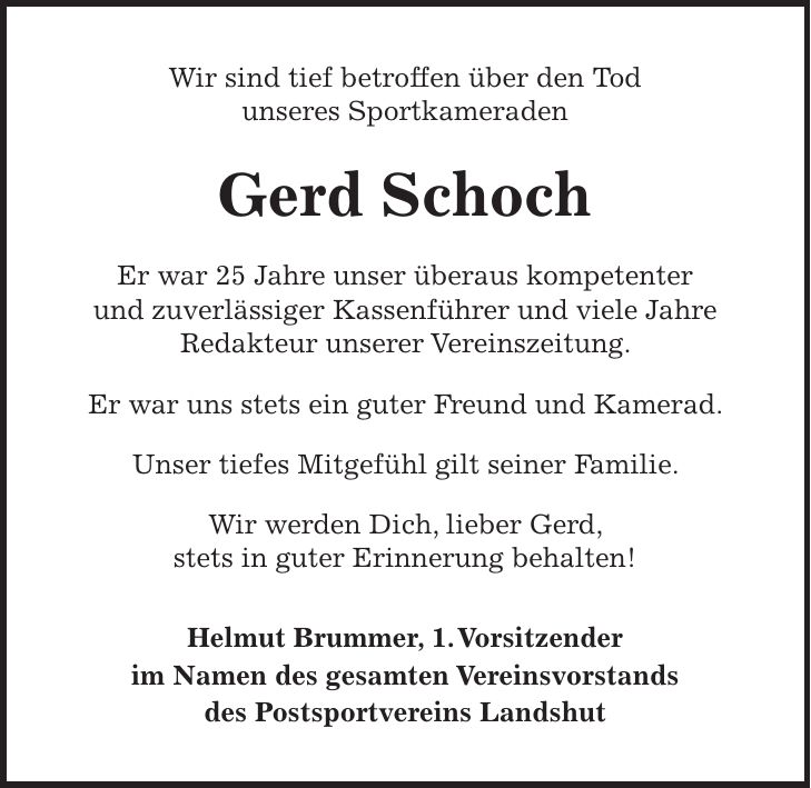 Wir sind tief betroffen über den Tod unseres Sportkameraden Gerd Schoch Er war 25 Jahre unser überaus kompetenter und zuverlässiger Kassenführer und viele Jahre Redakteur unserer Vereinszeitung. Er war uns stets ein guter Freund und Kamerad. Unser tiefes Mitgefühl gilt seiner Familie. Wir werden Dich, lieber Gerd, stets in guter Erinnerung behalten! Helmut Brummer, 1. Vorsitzender im Namen des gesamten Vereinsvorstands des Postsportvereins Landshut