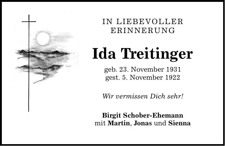 IN LIEBEVOLLER ERINNERUNG Ida Treitinger geb. 23. November 1931 gest. 5. November 1922 Wir vermissen Dich sehr! Birgit Schober-Ehemann mit Martin, Jonas und Sienna