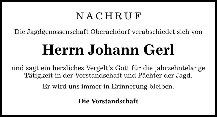 Nachruf Die Jagdgenossenschaft Oberachdorf verabschiedet sich von Herrn Johann Gerl und sagt ein herzliches Vergelts Gott für die jahrzehntelange Tätigkeit in der Vorstandschaft und Pächter der Jagd. Er wird uns immer in Erinnerung bleiben. Die Vorstandschaft