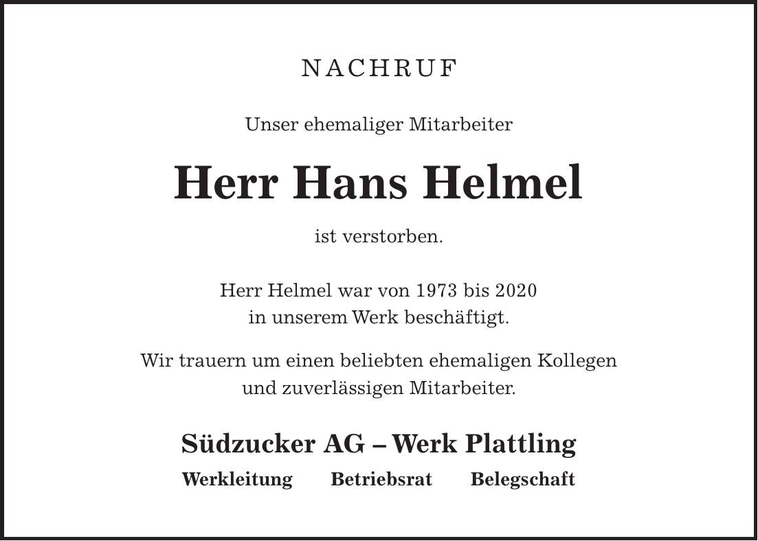 NACHRUF Unser ehemaliger Mitarbeiter Herr Hans Helmel ist verstorben. Herr Helmel war von 1973 bis 2020 in unserem Werk beschäftigt. Wir trauern um einen beliebten ehemaligen Kollegen und zuverlässigen Mitarbeiter. Südzucker AG - Werk Plattling Werkleitung Betriebsrat Belegschaft