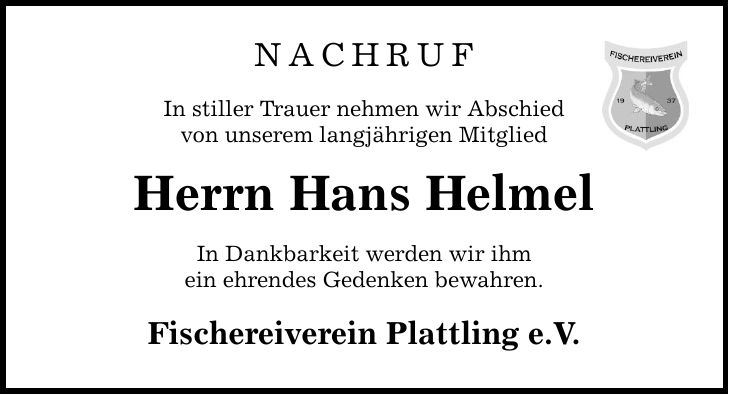 Nachruf In stiller Trauer nehmen wir Abschied von unserem langjährigen Mitglied Herrn Hans Helmel In Dankbarkeit werden wir ihm ein ehrendes Gedenken bewahren. Fischereiverein Plattling e.V.