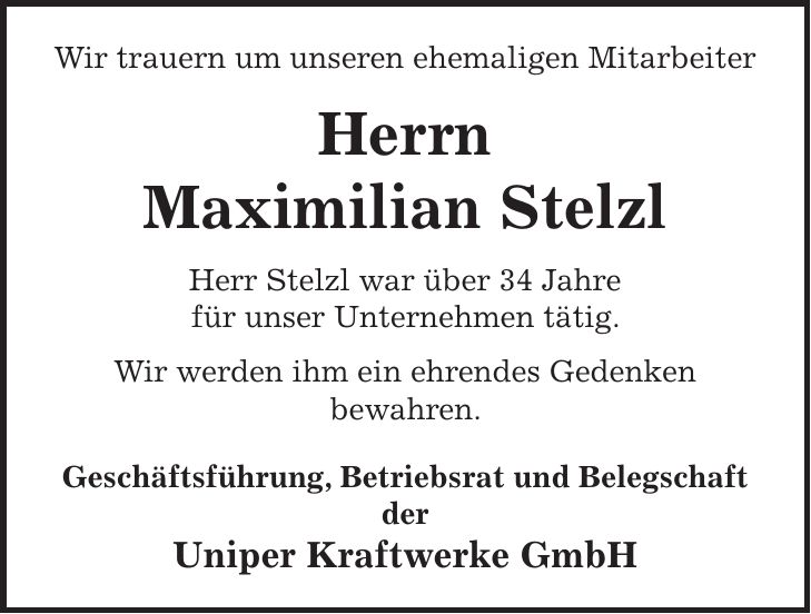 Wir trauern um unseren ehemaligen Mitarbeiter Herrn Maximilian Stelzl Herr Stelzl war über 34 Jahre für unser Unternehmen tätig. Wir werden ihm ein ehrendes Gedenken bewahren. Geschäftsführung, Betriebsrat und Belegschaft der Uniper Kraftwerke GmbH