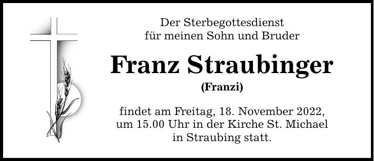 Der Sterbegottesdienst für meinen Sohn und Bruder Franz Straubinger (Franzi) findet am Freitag, 18. November 2022, um 15.00 Uhr in der Kirche St. Michael in Straubing statt.