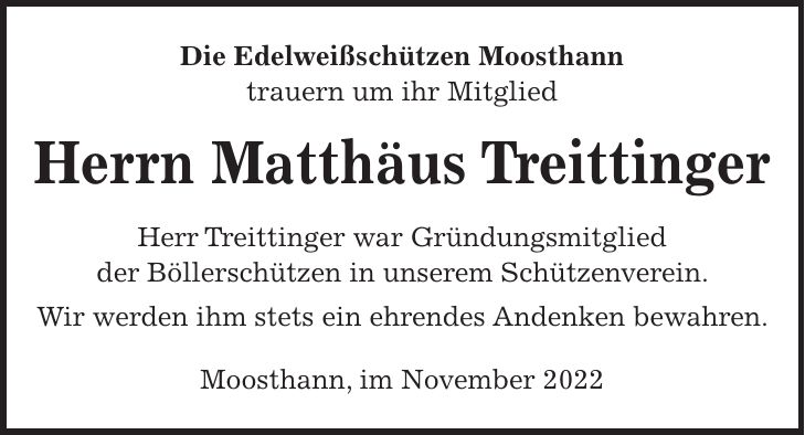 Die Edelweißschützen Moosthann trauern um ihr Mitglied Herrn Matthäus Treittinger Herr Treittinger war Gründungsmitglied der Böllerschützen in unserem Schützenverein. Wir werden ihm stets ein ehrendes Andenken bewahren. Moosthann, im November 2022
