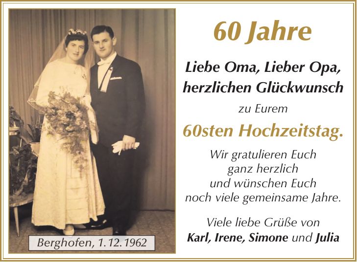60 Jahre Liebe Oma, Lieber Opa, herzlichen Glückwunsch zu Eurem 60sten Hochzeitstag. Wir gratulieren Euch ganz herzlich und wünschen Euch noch viele gemeinsame Jahre. Viele liebe Grüße von Karl, Irene, Simone und JuliaBerghofen, 1. 12. 1962