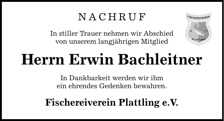 NachrufIn stiller Trauer nehmen wir Abschiedvon unserem langjährigen MitgliedHerrn Erwin BachleitnerIn Dankbarkeit werden wir ihmein ehrendes Gedenken bewahren.Fischereiverein Plattling e.V.