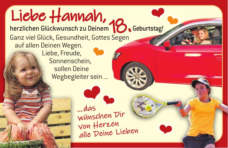Liebe Hannah, herzlichen Glückwunsch zu Deinem 18. Geburtstag! Ganz viel Glück, Gesundheit, Gottes Segen auf allen Deinen Wegen. Liebe, Freude, Sonnenschein, sollen Deine Wegbegleiter sein ...... das wünschen Dir von Herzen alle Deine Lieben