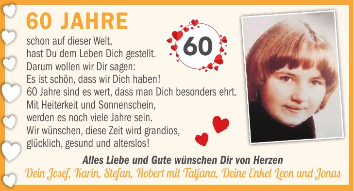 schon auf dieser Welt, hast Du dem Leben Dich gestellt. Darum wollen wir Dir sagen: es ist schön, dass wir Dich haben! 60 Jahre sind es wert, dass man Dich besonders ehrt. Mit Heiterkeit und Sonnenschein, werden es noch viele Jahre sein. Wir wünschen diese Zeit wird grandios, glücklich, gesund und alterslos! 60 Jahreschon auf dieser Welt, hast Du dem Leben Dich gestellt. Darum wollen wir Dir sagen: Es ist schön, dass wir Dich haben! 60 Jahre sind es wert, dass man Dich besonders ehrt. Mit Heiterkeit und Sonnenschein, werden es noch viele Jahre sein. Wir wünschen, diese Zeit wird grandios, glücklich, gesund und alterslos!60Alles Liebe und Gute wünschen Dir von Herzen Dein Josef, Karin, Stefan, Robert mit Tatjana, Deine Enkel Leon und Jonas