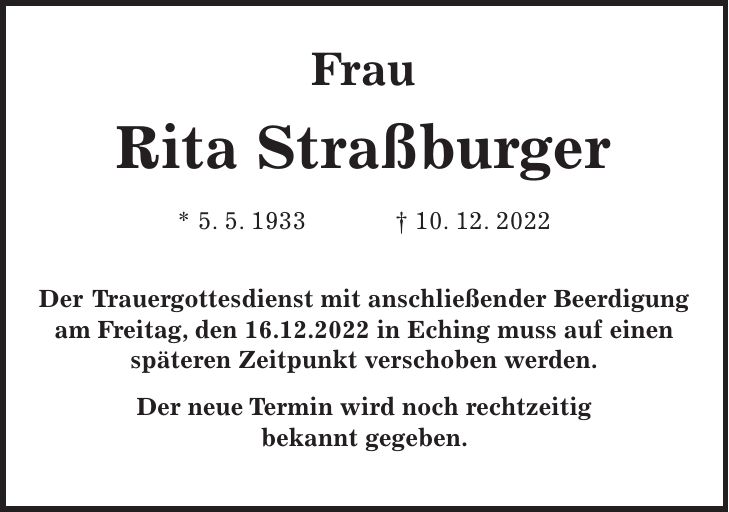 Frau Rita Straßburger * 5. 5. 1933 + 10. 12. 2022 Der Trauergottesdienst mit anschließender Beerdigung am Freitag, den 16.12.2022 in Eching muss auf einen späteren Zeitpunkt verschoben werden. Der neue Termin wird noch rechtzeitig bekannt gegeben.