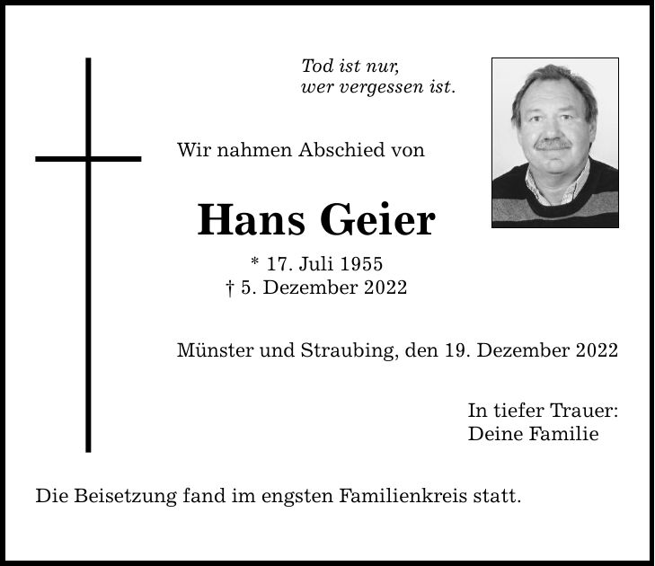 Tod ist nur, wer vergessen ist. Wir nahmen Abschied von Hans Geier * 17. Juli 1955  5. Dezember 2022 Münster und Straubing, den 19. Dezember 2022 Die Beisetzung fand im engsten Familienkreis statt. In tiefer Trauer: Deine Familie
