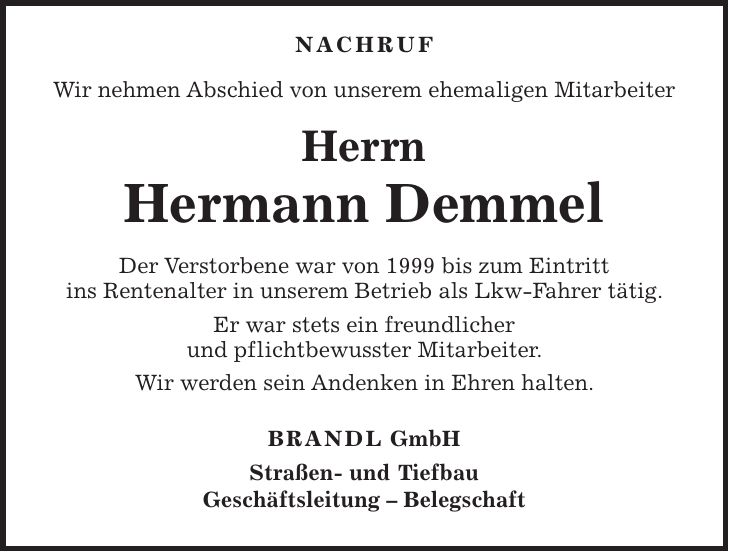 NACHRUF Wir nehmen Abschied von unserem ehemaligen Mitarbeiter Herrn Hermann Demmel Der Verstorbene war von 1999 bis zum Eintritt ins Rentenalter in unserem Betrieb als Lkw-Fahrer tätig. Er war stets ein freundlicher und pflichtbewusster Mitarbeiter. Wir werden sein Andenken in Ehren halten. BRANDL GmbH Straßen- und Tiefbau Geschäftsleitung - Belegschaft