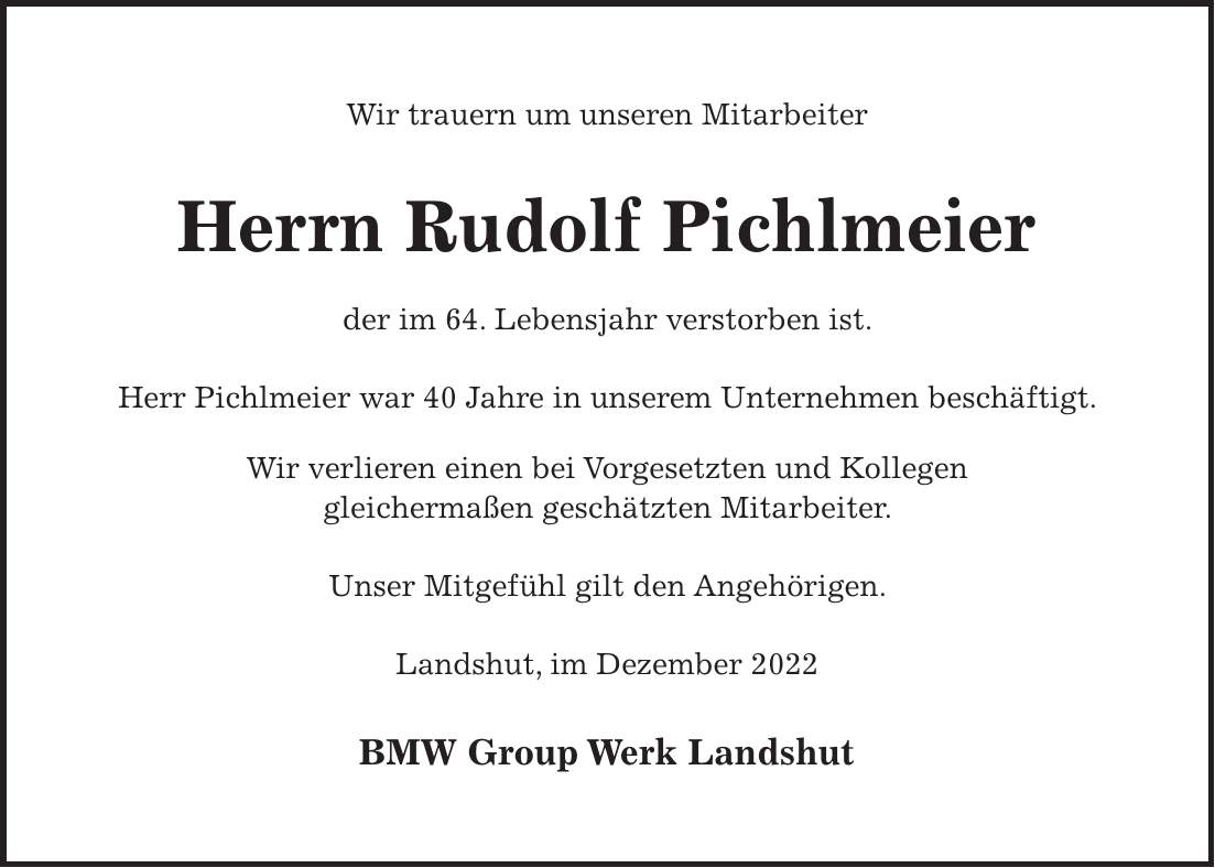 Wir trauern um unseren Mitarbeiter Herrn Rudolf Pichlmeier der im 64. Lebensjahr verstorben ist. Herr Pichlmeier war 40 Jahre in unserem Unternehmen beschäftigt. Wir verlieren einen bei Vorgesetzten und Kollegen gleichermaßen geschätzten Mitarbeiter. Unser Mitgefühl gilt den Angehörigen. Landshut, im Dezember 2022 BMW Group Werk Landshut