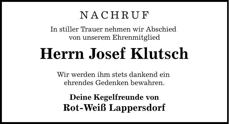 NACHRUF In stiller Trauer nehmen wir Abschied von unserem Ehrenmitglied Herrn Josef Klutsch Wir werden ihm stets dankend ein ehrendes Gedenken bewahren. Deine Kegelfreunde von Rot-Weiß Lappersdorf
