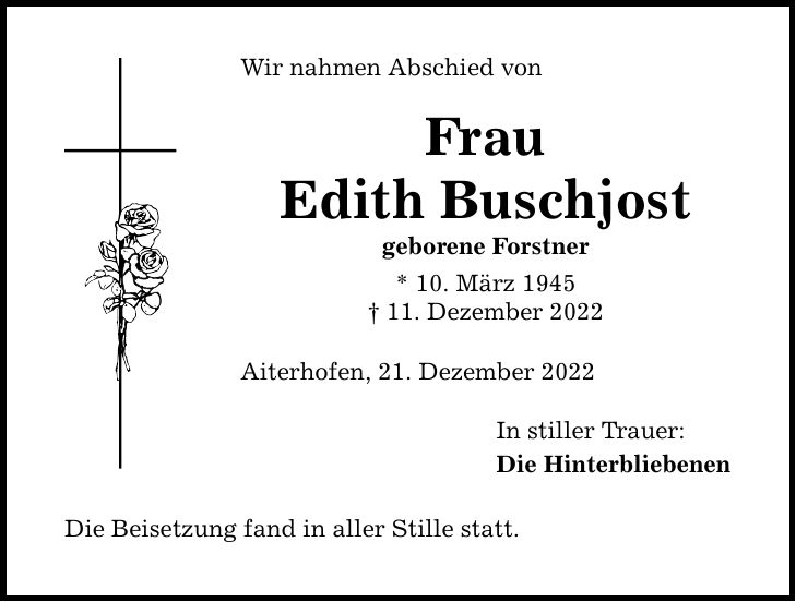 Wir nahmen Abschied von Frau Edith Buschjost geborene Forstner * 10. März ***. Dezember 2022 Aiterhofen, 21. Dezember 2022 Die Beisetzung fand in aller Stille statt. In stiller Trauer: Die Hinterbliebenen