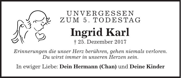 unvergessen zum 5. Todestag Ingrid Karl + 25. Dezember 2017 Erinnerungen die unser Herz berühren, gehen niemals verloren. Du wirst immer in unseren Herzen sein. In ewiger Liebe: Dein Hermann (Chan) und Deine Kinder
