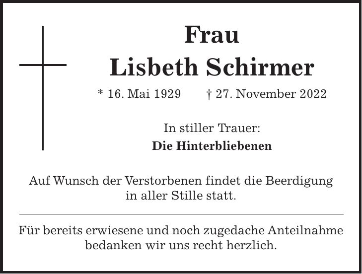 Frau Lisbeth Schirmer * 16. Mai 1929 + 27. November 2022 In stiller Trauer: Die Hinterbliebenen Auf Wunsch der Verstorbenen findet die Beerdigung in aller Stille statt. Für bereits erwiesene und noch zugedache Anteilnahme bedanken wir uns recht herzlich.