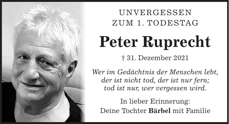 Unvergessen Zum 1. Todestag Peter Ruprecht + 31. Dezember 2021 Wer im Gedächtnis der Menschen lebt, der ist nicht tod, der ist nur fern; tod ist nur, wer vergessen wird. In lieber Erinnerung: Deine Tochter Bärbel mit Familie