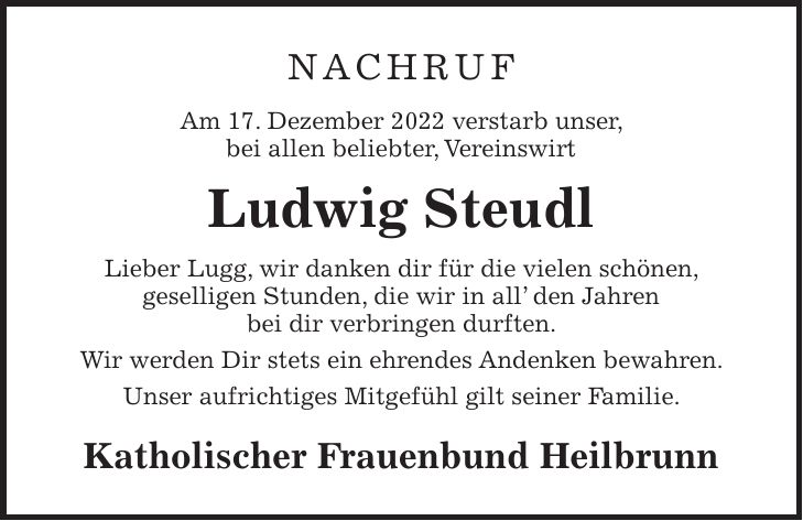 NACHRUF Am 17. Dezember 2022 verstarb unser, bei allen beliebter, Vereinswirt Ludwig Steudl Lieber Lugg, wir danken dir für die vielen schönen, geselligen Stunden, die wir in all den Jahren bei dir verbringen durften. Wir werden Dir stets ein ehrendes Andenken bewahren. Unser aufrichtiges Mitgefühl gilt seiner Familie. Katholischer Frauenbund Heilbrunn