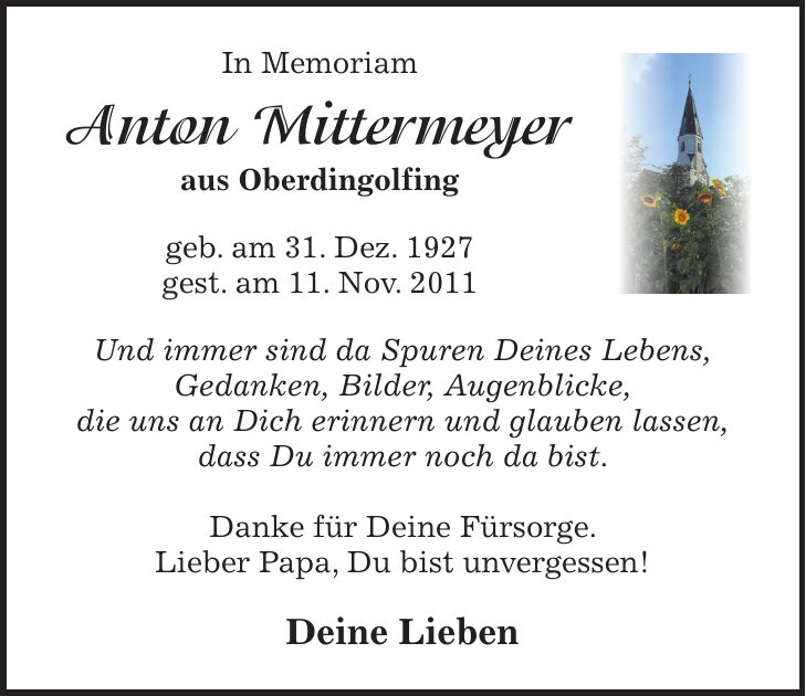 In Memoriam Anton Mittermeyer aus Oberdingolfing geb. am 31. Dez. 1927 gest. am 11. Nov. 2011 Und immer sind da Spuren Deines Lebens, Gedanken, Bilder, Augenblicke, die uns an Dich erinnern und glauben lassen, dass Du immer noch da bist. Danke für Deine Fürsorge. Lieber Papa, Du bist unvergessen! Deine Lieben