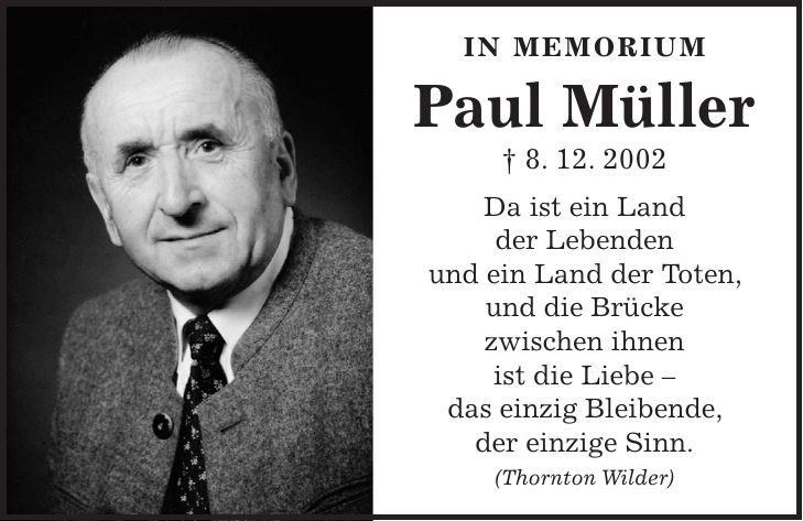 In MemoriUm Paul Müller + 8. 12. 2002 Da ist ein Land der Lebenden und ein Land der Toten, und die Brücke zwischen ihnen ist die Liebe - das einzig Bleibende, der einzige Sinn. (Thornton Wilder)