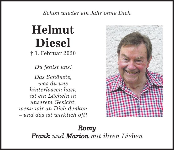 Schon wieder ein Jahr ohne Dich Helmut Diesel + 1. Februar 2020 Du fehlst uns! Das Schönste, was du uns hinterlassen hast, ist ein Lächeln in unserem Gesicht, wenn wir an Dich denken - und das ist wirklich oft! Romy Frank und Marion mit ihren Lieben