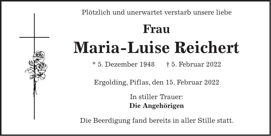 Plötzlich und unerwartet verstarb unsere liebe Frau Maria-Luise Reichert * 5. Dezember 1948 + 5. Februar 2022 Ergolding, Piflas, den 15. Februar 2022 In stiller Trauer: Die Angehörigen Die Beerdigung fand bereits in aller Stille statt.