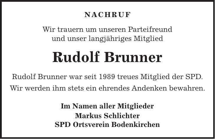 NACHRUF Wir trauern um unseren Parteifreund und unser langjähriges Mitglied Rudolf Brunner Rudolf Brunner war seit 1989 treues Mitglied der SPD. Wir werden ihm stets ein ehrendes Andenken bewahren. Im Namen aller Mitglieder Markus Schlichter SPD Ortsverein Bodenkirchen
