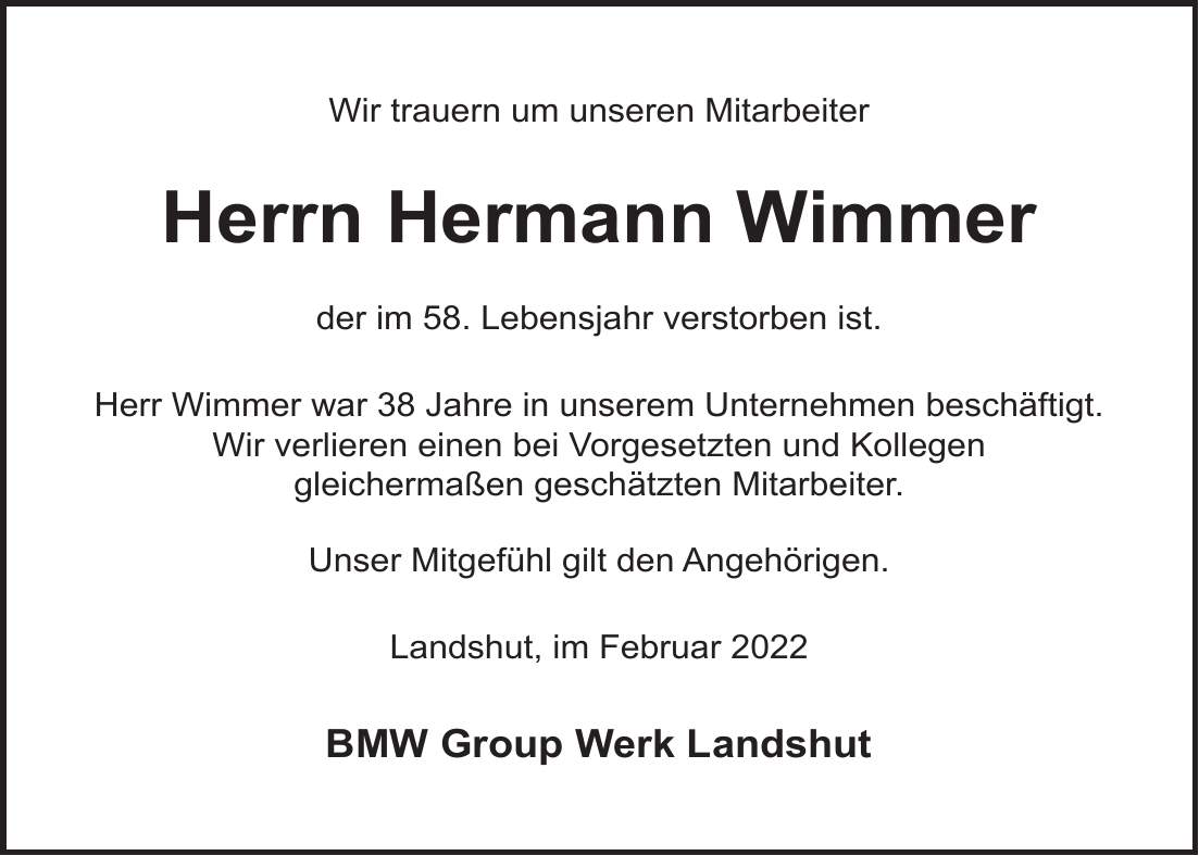Wir trauern um unseren Mitarbeiter Herrn Hermann Wimmer der im 58. Lebensjahr verstorben ist. Herr Wimmer war 38 Jahre in unserem Unternehmen beschäftigt. Wir verlieren einen bei Vorgesetzten und Kollegen gleichermaßen geschätzten Mitarbeiter. Unser Mitgefühl gilt den Angehörigen. Landshut, im Februar 2022 BMW Group Werk Landshut