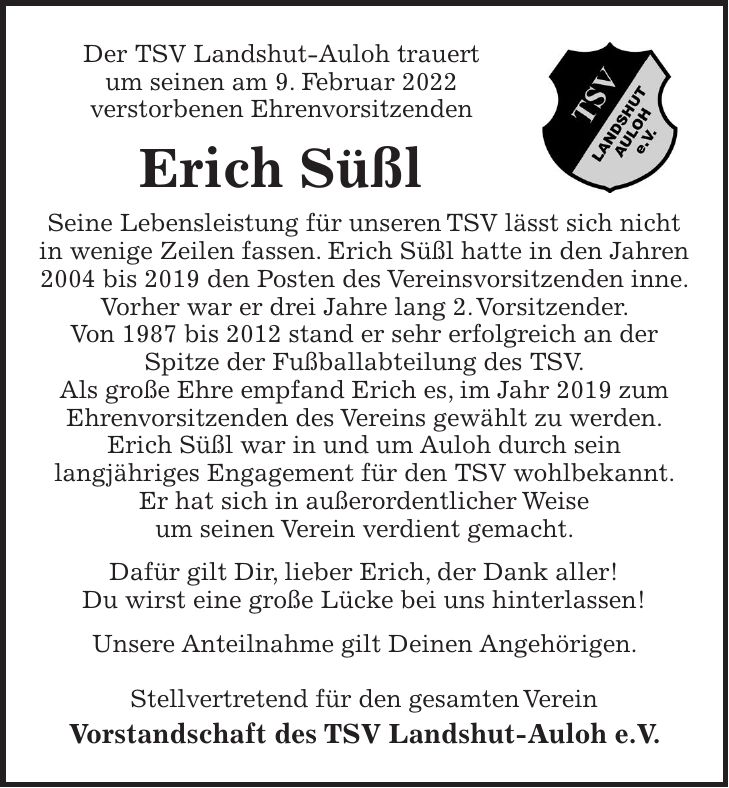 Der TSV Landshut-Auloh trauert um seinen am 9. Februar 2022 verstorbenen Ehrenvorsitzenden Erich Süßl Seine Lebensleistung für unseren TSV lässt sich nicht in wenige Zeilen fassen. Erich Süßl hatte in den Jahren 2004 bis 2019 den Posten des Vereinsvorsitzenden inne. Vorher war er drei Jahre lang 2. Vorsitzender. Von 1987 bis 2012 stand er sehr erfolgreich an der Spitze der Fußballabteilung des TSV. Als große Ehre empfand Erich es, im Jahr 2019 zum Ehrenvorsitzenden des Vereins gewählt zu werden. Erich Süßl war in und um Auloh durch sein langjähriges Engagement für den TSV wohlbekannt. Er hat sich in außerordentlicher Weise um seinen Verein verdient gemacht. Dafür gilt Dir, lieber Erich, der Dank aller! Du wirst eine große Lücke bei uns hinterlassen! Unsere Anteilnahme gilt Deinen Angehörigen. Stellvertretend für den gesamten Verein Vorstandschaft des TSV Landshut-Auloh e.V.