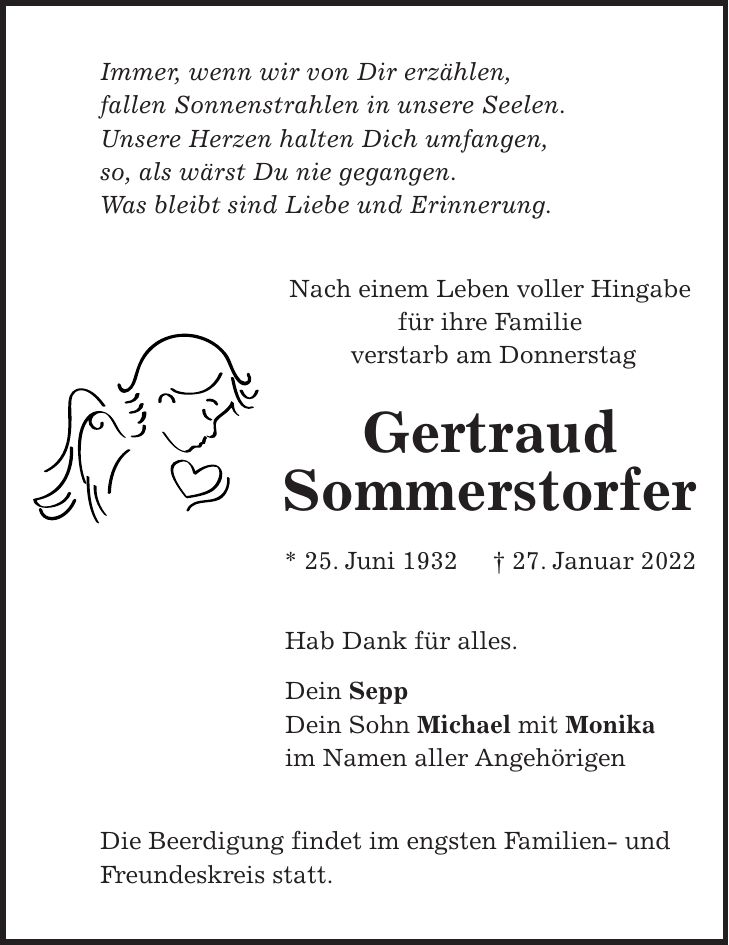 Immer, wenn wir von Dir erzählen, fallen Sonnenstrahlen in unsere Seelen. Unsere Herzen halten Dich umfangen, so, als wärst Du nie gegangen. Was bleibt sind Liebe und Erinnerung. Nach einem Leben voller Hingabe für ihre Familie verstarb am Donnerstag Gertraud Sommerstorfer * 25. Juni 1932 + 27. Januar 2022 Hab Dank für alles. Dein Sepp Dein Sohn Michael mit Monika im Namen aller Angehörigen Die Beerdigung findet im engsten Familien- und Freundeskreis statt.