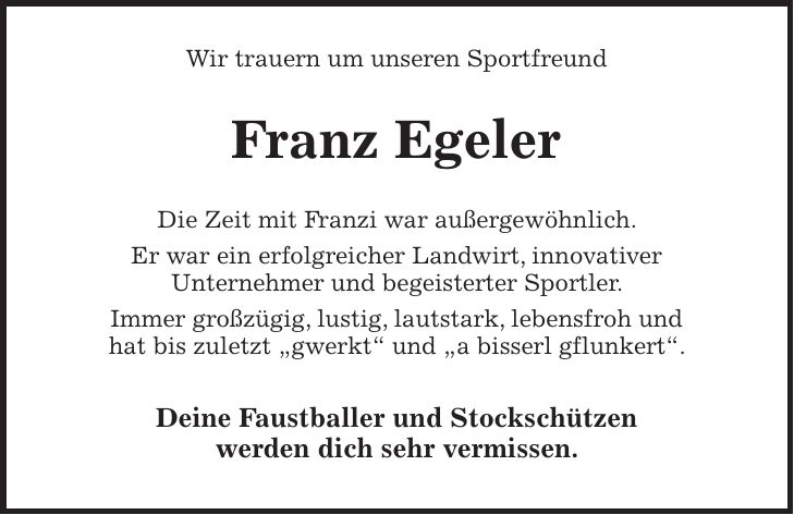 Wir trauern um unseren Sportfreund Franz Egeler Die Zeit mit Franzi war außergewöhnlich. Er war ein erfolgreicher Landwirt, innovativer Unternehmer und begeisterter Sportler. Immer großzügig, lustig, lautstark, lebensfroh und hat bis zuletzt 'gwerkt' und 'a bisserl gflunkert'. Deine Faustballer und Stockschützen werden dich sehr vermissen.