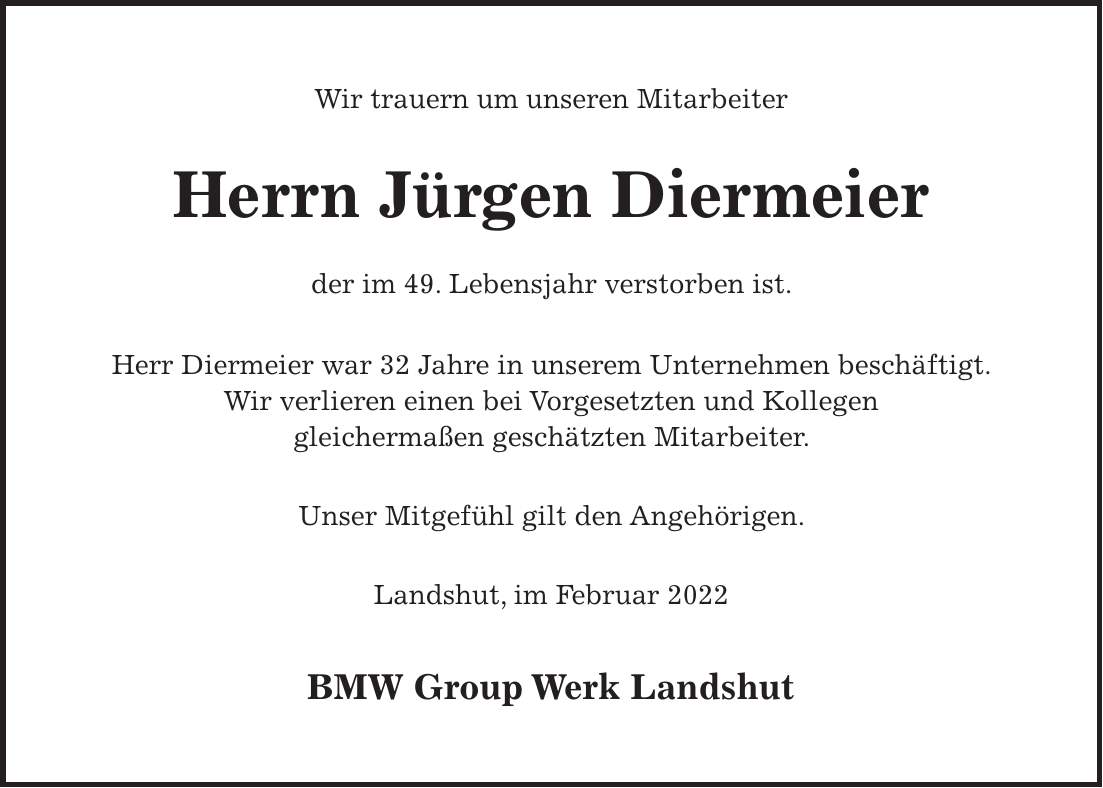 Wir trauern um unseren Mitarbeiter Herrn Jürgen Diermeier der im 49. Lebensjahr verstorben ist. Herr Diermeier war 32 Jahre in unserem Unternehmen beschäftigt. Wir verlieren einen bei Vorgesetzten und Kollegen gleichermaßen geschätzten Mitarbeiter. Unser Mitgefühl gilt den Angehörigen. Landshut, im Februar 2022 BMW Group Werk Landshut