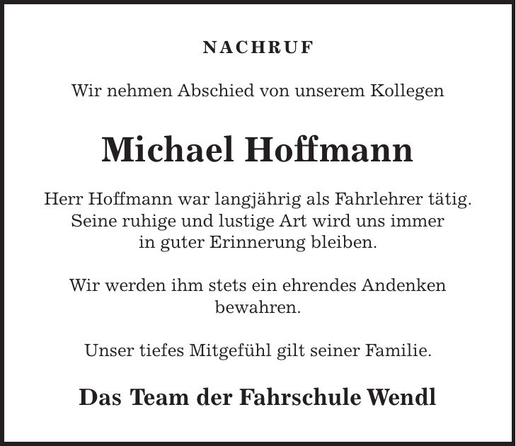 Nachruf Wir nehmen Abschied von unserem Kollegen Michael Hoffmann Herr Hoffmann war langjährig als Fahrlehrer tätig. Seine ruhige und lustige Art wird uns immer in guter Erinnerung bleiben. Wir werden ihm stets ein ehrendes Andenken bewahren. Unser tiefes Mitgefühl gilt seiner Familie. Das Team der Fahrschule Wendl