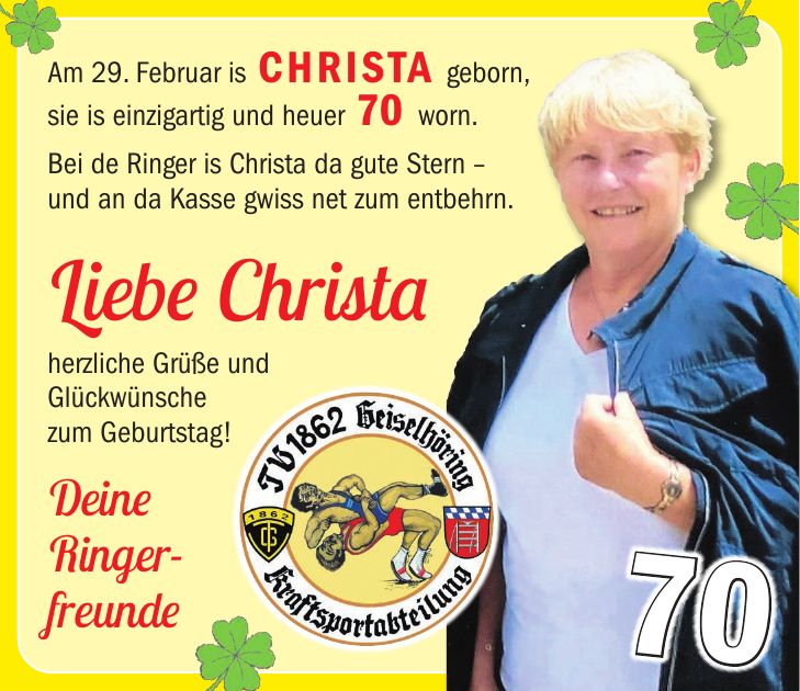 Am 29. Februar is Christa geborn, sie is einzigartig und heuer 70 worn. Bei de Ringer is Christa da gute Stern - und an da Kasse gwiss net zum entbehrn. Liebe Christa herzliche Grüße und Glückwünsche zum Geburtstag! Deine Ringer- freunde70