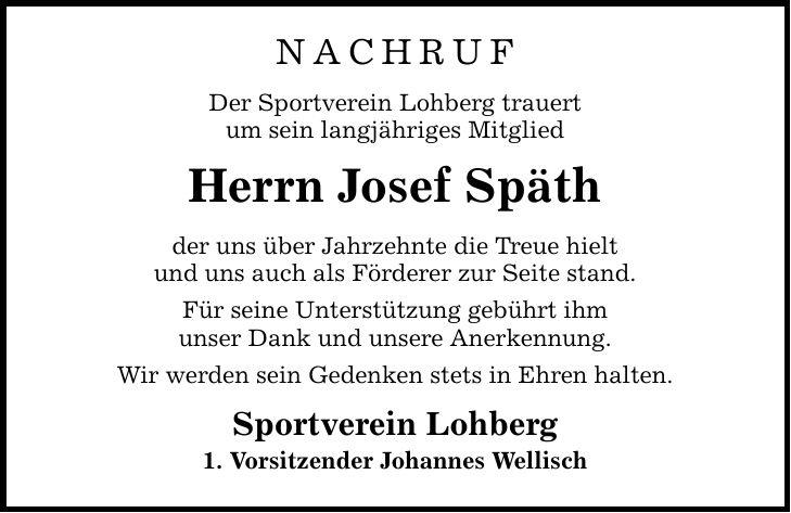 Nachruf Der Sportverein Lohberg trauert um sein langjähriges Mitglied Herrn Josef Späth der uns über Jahrzehnte die Treue hielt und uns auch als Förderer zur Seite stand. Für seine Unterstützung gebührt ihm unser Dank und unsere Anerkennung. Wir werden sein Gedenken stets in Ehren halten. Sportverein Lohberg 1. Vorsitzender Johannes Wellisch