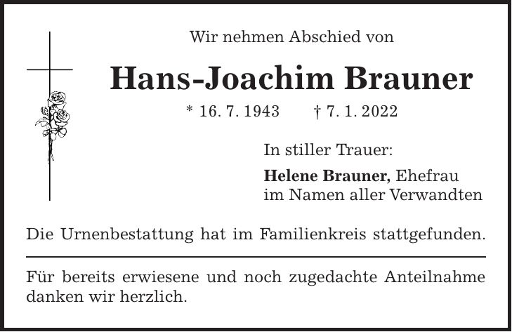 Wir nehmen Abschied von Hans-Joachim Brauner * 16. 7. 1943 + 7. 1. 2022 In stiller Trauer: Helene Brauner, Ehefrau im Namen aller Verwandten Die Urnenbestattung hat im Familienkreis stattgefunden. Für bereits erwiesene und noch zugedachte Anteilnahme danken wir herzlich.