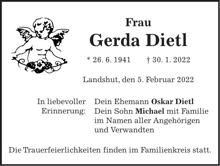 Frau Gerda Dietl * 26. 6. 1941 + 30. 1. 2022 Landshut, den 5. Februar 2022 Dein Ehemann Oskar Dietl Dein Sohn Michael mit Familie im Namen aller Angehörigen und Verwandten Die Trauerfeierlichkeiten finden im Familienkreis statt.In liebevoller Erinnerung: