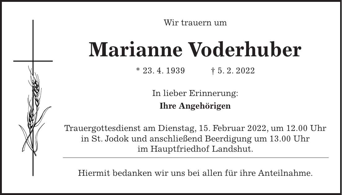Wir trauern um Marianne Voderhuber * 23. 4. 1939 + 5. 2. 2022 In lieber Erinnerung: Ihre Angehörigen Trauergottesdienst am Dienstag, 15. Februar 2022, um 12.00 Uhr in St. Jodok und anschließend Beerdigung um 13.00 Uhr im Hauptfriedhof Landshut. Hiermit bedanken wir uns bei allen für ihre Anteilnahme.