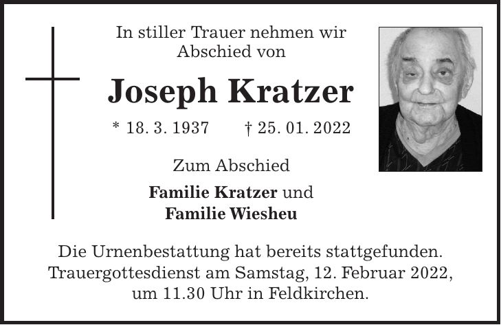 In stiller Trauer nehmen wir Abschied von Joseph Kratzer * 18. 3. 1937 + 25. 01. 2022 Zum Abschied Familie Kratzer und Familie Wiesheu Die Urnenbestattung hat bereits stattgefunden. Trauergottesdienst am Samstag, 12. Februar 2022, um 11.30 Uhr in Feldkirchen.