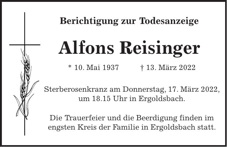 Berichtigung zur Todesanzeige Alfons Reisinger * 10. Mai 1937 + 13. März 2022 Sterberosenkranz am Donnerstag, 17. März 2022, um 18.15 Uhr in Ergoldsbach. Die Trauerfeier und die Beerdigung finden im engsten Kreis der Familie in Ergoldsbach statt.