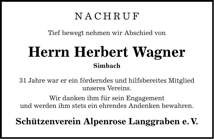 NACHRUF Tief bewegt nehmen wir Abschied von Herrn Herbert Wagner Simbach 31 Jahre war er ein förderndes und hilfsbereites Mitglied unseres Vereins. Wir danken ihm für sein Engagement und werden ihm stets ein ehrendes Andenken bewahren. Schützenverein Alpenrose Langgraben e.V.